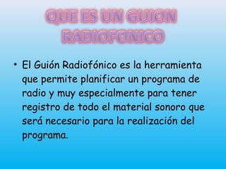 • El Guión Radiofónico es la herramienta
que permite planificar un programa de
radio y muy especialmente para tener
registro de todo el material sonoro que
será necesario para la realización del
programa.
 
