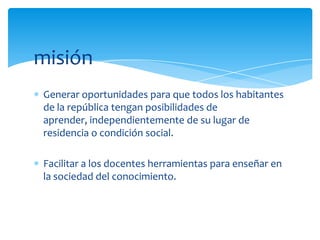 misión
Generar oportunidades para que todos los habitantes
de la república tengan posibilidades de
aprender, independientemente de su lugar de
residencia o condición social.

Facilitar a los docentes herramientas para enseñar en
la sociedad del conocimiento.
 