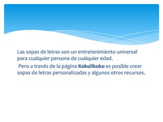 Las sopas de letras son un entretenimiento universal
para cualquier persona de cualquier edad.
 Pero a través de la página Kokolikoko es posible crear
sopas de letras personalizadas y algunos otros recursos.
 