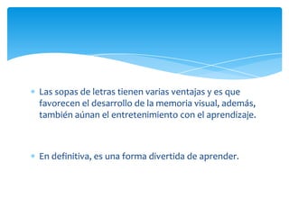 Las sopas de letras tienen varias ventajas y es que
favorecen el desarrollo de la memoria visual, además,
también aúnan el entretenimiento con el aprendizaje.



En definitiva, es una forma divertida de aprender.
 