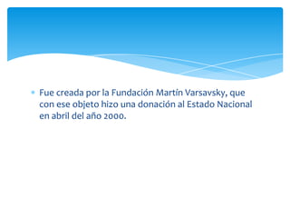 Fue creada por la Fundación Martín Varsavsky, que
con ese objeto hizo una donación al Estado Nacional
en abril del año 2000.
 