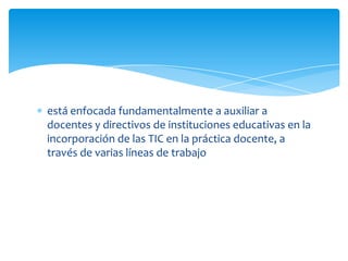 está enfocada fundamentalmente a auxiliar a
docentes y directivos de instituciones educativas en la
incorporación de las TIC en la práctica docente, a
través de varias líneas de trabajo
 