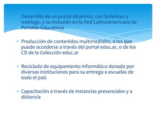 Desarrollo de un portal dinámico, con boletines y
weblogs, y su inclusión en la Red Latinoamericana de
Portales Educativos

Producción de contenidos multimediales, a los que
puede accederse a través del portal educ.ar, o de los
CD de la Colección educ.ar

Reciclado de equipamiento informático donado por
diversas instituciones para su entrega a escuelas de
todo el país

Capacitación a través de instancias presenciales y a
distancia
 