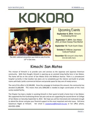 SAN MATEO JACL! SUMMER 2014 
KOKORO 
Upcoming Events 
September 6, 2014 - Kimochi 
Fundraising Dinner 
September 7, 2014 - San Mateo 
JACL at Clean Sweep Flea Market 
September 13: Youth Sushi Class 
October 5: Millbrae Japanese 
Cultural Festival 
December 13: Kimochi’s)Silver)Bells) 
Arts)&)Cra5s)Faire 
The)JACL)naGonal)convenGon)was)held)on)July)9)to)the) 
13th)in)San)Jose. 
Kimochi San Mateo 
This )mission) of) Kimochi )is )to) provide) care) and) services) to) the) Japanese) and) Japanese)American) 
community.) )With)that) thought,)Kimochi)is )opening)up)an)assisted)living) facility) here)in)San)Mateo.) 
The)home)will)be)on)the)corner) of) San)Mateo)Drive)and)Bellevue)Avenue.) There)is )a)convalescent) 
hospital)currently) in)that) locaGon)but) plans )are)to)completely) gut) the)interior) and)build)11) private) 
rooms)with)bath,)build)a)commercial)kitchen)and)provide)space)for)day)care)of)needy)seniors. 
The)cost)of)this)effort)is)$2,500,000.))Since)the)campaign)to)fundraise)this )amount,)the)community)has) 
donated)$1,600,000.) ) This)means)that) only) $900,000) is)needed) to)begin)construcGon)of) this)most) 
sorely)needed)facility. 
The)Chapter)has)been)a)leader)in)assisGng)Kimochi)in)their)quest)to)build)a)home)here)in)San)Mateo.) 
We)supported)the)first)fundraising)dinner)last)year)and)we)are)supporGng)the)second)dinner)at)College) 
of)San)Mateo)on)Saturday)September)6,)2014.))We)hope)you)will)be)interested)and)moGvated)enough) 
to)aTend)the)dinner)and)give)your)financial )support)to)this)most)important)and)vital)cause.) )Call )Anna) 
Sawamura ) Higaki) at) Kimochi.) ) Her) email ) is) asawamura@kimochiWinc.org) or) her) office) phone,) 
414W931W2294. 
! PAGE 1 
 