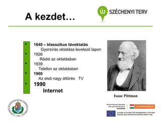 A kezdet…






1840 – klasszikus távoktatás
Gyorsírás oktatása levelező lapon
1926
Rádió az oktatásban
1939
Telefon az oktatásban
1960
Az első nagy áttörés TV

1990
Internet

Isaac Pittman

 