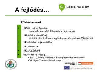 A fejlődés…
Főbb állomások


1856 Londoni Egyetem
nem helyben oktatott tanulók vizsgáztatása



1905 Baltimore (USA)
kísérleti elemi iskola (magán kezdeményezés) 4500 diákkal



1914 Melburne (Ausztrália)



1919 Kanada



1922 Új-Zéland



1939 Franciaország
CNED (Centre National d’Enseignement á Distance)
Országos Távoktatási Központ

 