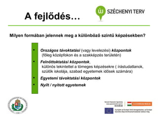 A fejlődés…
Milyen formában jelennek meg a különböző szintű képzésekben?


Országos távoktatási (vagy levelezési) központok
(főleg középfokon és a szakképzés területén)



Felnőttoktatási központok,
különös tekintettel a tömeges képzésekre ( írástudatlanok,
szülők iskolája, szabad egyetemek idősek számára)



Egyetemi távoktatási központok



Nyílt / nyitott egyetemek

 