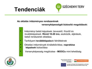 Tendenciák
Az oktatás intézményes rendszerének
versenyképességét biztosító megoldások:


Intézményi belső képzések: bevezető, frissítő és
továbbképzések. Rövid 10-20 óra, eszközök, eljárások,
belső rendszerek oktatása.



Tanfolyami továbbképzések felnőtteknek




Oktatási intézmények kínálatbővítése, naprakész
képzések biztosítása



Versenyképesség megőrzése - MOOCs mint lehetőség

 