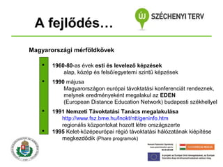 A fejlődés…
Magyarországi mérföldkövek


1960-80-as évek esti és levelező képzések
alap, közép és felső/egyetemi szintű képzések



1990 májusa
Magyarországon európai távoktatási konferenciát rendeznek,
melynek eredményeként megalakul az EDEN
(European Distance Education Network) budapesti székhellyel



1991 Nemzeti Távoktatási Tanács megalakulása
http://www.fsz.bme.hu/lnokt/ntt/geninfo.htm
regionális központokat hozott létre országszerte
1995 Kelet-középeurópai régió távoktatási hálózatának kiépítése
megkezdődik (Phare programok)



 