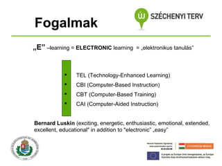 Fogalmak
„E” –learning = ELECTRONIC learning

= „elektronikus tanulás”



TEL (Technology-Enhanced Learning)



CBI (Computer-Based Instruction)



CBT (Computer-Based Training)



CAI (Computer-Aided Instruction)

Bernard Luskin (exciting, energetic, enthusiastic, emotional, extended,
excellent, educational" in addition to "electronic” „easy”

 
