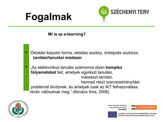 Fogalmak
Mi is az e-learning?

 Oktatási képzési forma, oktatási eszköz, önképzés eszköze,
tanítási/tanulási módszer
 „Az elektronikus tanulás számomra olyan komplex
folyamatokat fed, amelyek egyrészt tanulási,
másrészt tanítási,
harmad részt szervezetirányítási
problémát ötvöznek, és amelyek csak az IKT felhasználása
révén valósulnak meg.” (Kovács Ilma, 2006)

 