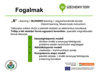 Fogalmak
„B” – learning = BLENDED learning = vegyes/kombinált tanulás
(Hybrid learning, Mixed-mode instruction)
Változatos módon ötvözi a jelenléti oktatást az elektronikus tanulással.
Túllép a két oktatási forma egyszerű keverékén, speciális megvalósulási
formái léteznek:





készségközpontú modell
döntően önálló a tananyag-feldolgozás
probléma esetén tanári/tutori segítséggel
Attitűdközpontú modell
viselkedés – kommunikáció szintje
Kompetencia alapú modell
jelenléti oktatás + önálló tananyag feldolgozás
e-learning formában

 