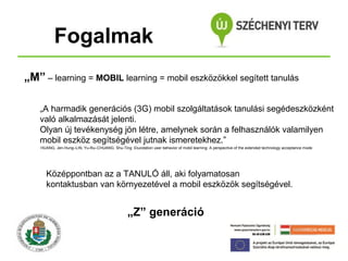 Fogalmak
„M” – learning = MOBIL learning = mobil eszközökkel segített tanulás
„A harmadik generációs (3G) mobil szolgáltatások tanulási segédeszközként
való alkalmazását jelenti.
Olyan új tevékenység jön létre, amelynek során a felhasználók valamilyen
mobil eszköz segítségével jutnak ismeretekhez.”
HUANG, Jen-Hung–LIN, Yu-Ru–CHUANG, Shu-Ting: Elucidation user behavior of mobil learning: A perspective of the extended technology acceptance mode

Középpontban az a TANULÓ áll, aki folyamatosan
kontaktusban van környezetével a mobil eszközök segítségével.

„Z” generáció

 