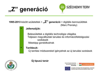 „Z” generáció
1995-2013 között születettek = „Z” generáció = digitális bennszülöttek
(Marc Prensky)

Jellemzőjük:
Beleszülettek a digitális technológia világába
Teljesen megváltoztak tanulási és információfeldolgozási
szokásaik
Másképp gondolkodnak


Tanításuk:
Új tanítási módszereket igényelnek az új tanulási szokások

Új típusú tanár

 