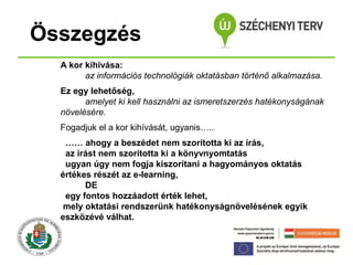Összegzés
A kor kihívása:
az információs technológiák oktatásban történő alkalmazása.
Ez egy lehetőség,
amelyet ki kell használni az ismeretszerzés hatékonyságának
növelésére.
Fogadjuk el a kor kihívását, ugyanis…..
…… ahogy a beszédet nem szorította ki az írás,
az írást nem szorította ki a könyvnyomtatás
ugyan úgy nem fogja kiszorítani a hagyományos oktatás
értékes részét az e-learning,
DE
egy fontos hozzáadott érték lehet,
mely oktatási rendszerünk hatékonyságnövelésének egyik
eszközévé válhat.

 