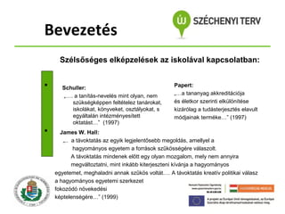 Bevezetés
Szélsőséges elképzelések az iskolával kapcsolatban:




Schuller:
„…. a tanítás-nevelés mint olyan, nem
szükségképpen feltételez tanárokat,
iskolákat, könyveket, osztályokat, s
egyáltalán intézményesített
oktatást…” (1997)

Papert:
„…a tananyag akkreditációja
és életkor szerinti elkülönítése
kizárólag a tudásterjesztés elavult
módjainak terméke…” (1997)

James W. Hall:
„.. a távoktatás az egyik legjelentősebb megoldás, amellyel a
hagyományos egyetem a források szűkösségére válaszolt.
A távoktatás mindenek előtt egy olyan mozgalom, mely nem annyira
megváltoztatni, mint inkább kiterjeszteni kívánja a hagyományos
egyetemet, meghaladni annak szűkös voltát…. A távoktatás kreatív politikai válasz
a hagyományos egyetemi szerkezet
fokozódó növekedési
képtelenségére…” (1999)

 