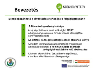 Bevezetés
Minek köszönhető a távoktatás elterjedése a felsőoktatásban?


A 70-es évek gazdasági válsága



Az új képzési forma iránti szükséglet, MERT
a hagyományos oktatási formák lineáris kiterjesztése
nem vezetett sikerre



Az oktatási költségek csökkentésének általános igénye



A modern kommunikációs technológiák megjelenése
az oktatás területén: a kommunikációs eszközök
pedagógiai eszközként való alkalmazása



A tanulni akarók köre / összetétele megváltozott,
a munka melletti tanulás szükségessége

 