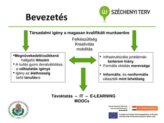 Bevezetés
Társadalmi igény a magasan kvalifikált munkaerőre
Felkészültség
Kreativitás
mobilitás
Megnövekedett/csökkenő
hallgatói létszám
 A tudás gyors devalválódása;
a változtatás igénye
 Igény az élethosszig
tartó tanulásra

 Infrastruktúrális problémák:
tanterem hiány
 Formális oktatás merevsége
 Informális, és nonformális
választék mint lehetőség

Távoktatás – IT – E-LEARNING
MOOCs

 