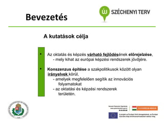 Bevezetés
A kutatások célja


Az oktatás és képzés várható fejlődésének előrejelzése,
- mely kihat az európai képzési rendszerek jövőjére.



Konszenzus építése a szakpolitikusok között olyan
irányelvek körül,
- amelyek megfelelően segítik az innovációs
folyamatokat
- az oktatási és képzési rendszerek
területén.

 