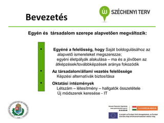 Bevezetés
Egyén és társadalom szerepe alapvetően megváltozik:



Egyéné a felelősség, hogy Saját boldogulásához az
alapvető ismereteket megszerezze;
egyéni életpályák alakulása – ma és a jövőben az
átképzések/továbbképzések aránya fokozódik



Az társadalom/állami vezetés felelőssége
Képzési alternatívák biztosítása



Oktatási intézmények
Létszám – létesítmény – hallgatók összetétele
Új módszerek keresése - IT

 