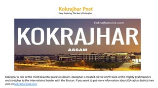 Kokrajhar is one of the most beautiful places in Assam. Kokrajhar is located on the north bank of the mighty Brahmaputra
and stretches to the international border with the Bhutan. If you want to get more information about Kokrajhar district then
visit on kokrajharpost.com.
 