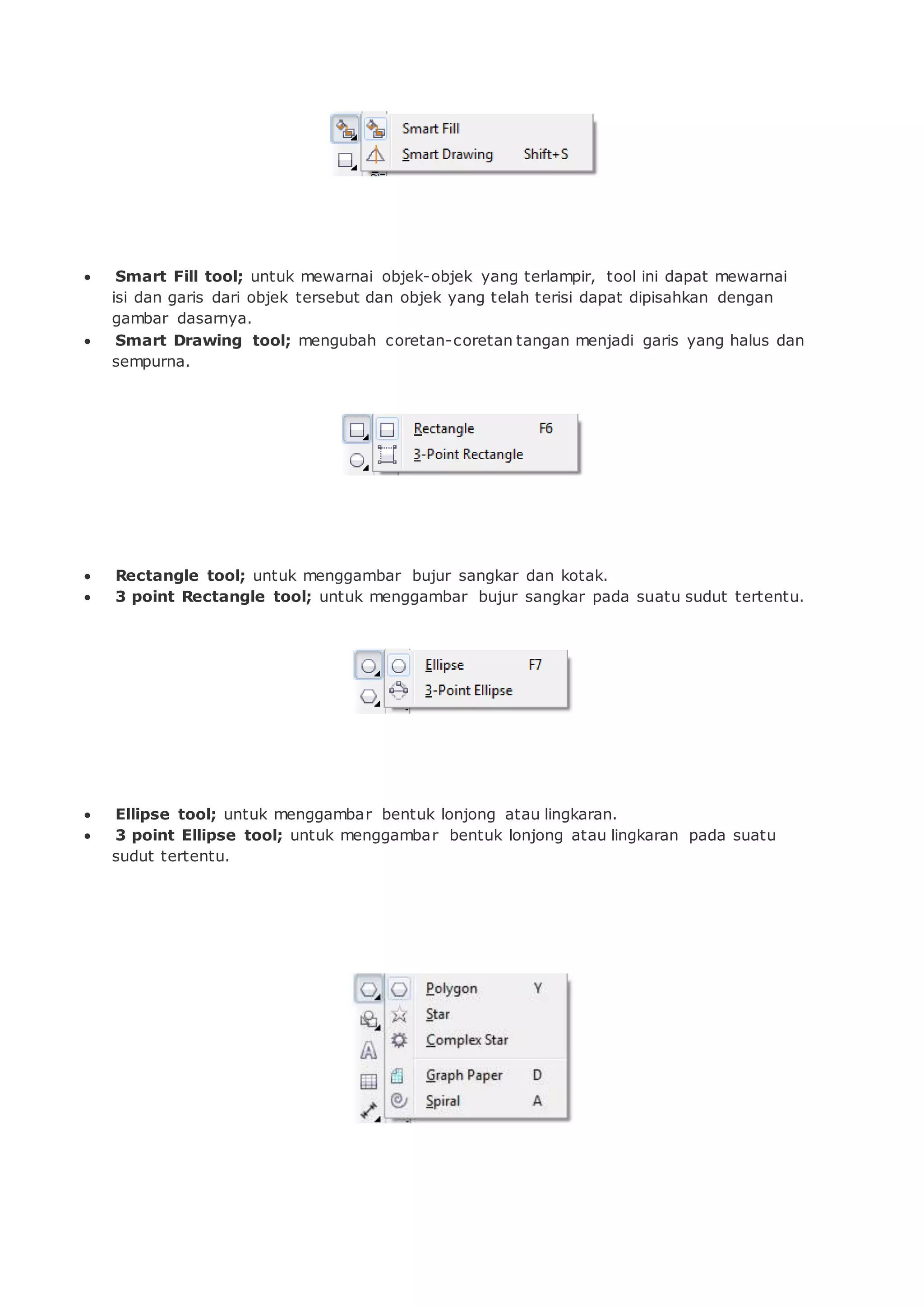  Smart Fill tool; untuk mewarnai objek-objek yang terlampir, tool ini dapat mewarnai
isi dan garis dari objek tersebut dan objek yang telah terisi dapat dipisahkan dengan
gambar dasarnya.
 Smart Drawing tool; mengubah coretan-coretan tangan menjadi garis yang halus dan
sempurna.
 Rectangle tool; untuk menggambar bujur sangkar dan kotak.
 3 point Rectangle tool; untuk menggambar bujur sangkar pada suatu sudut tertentu.
 Ellipse tool; untuk menggambar bentuk lonjong atau lingkaran.
 3 point Ellipse tool; untuk menggambar bentuk lonjong atau lingkaran pada suatu
sudut tertentu.
 