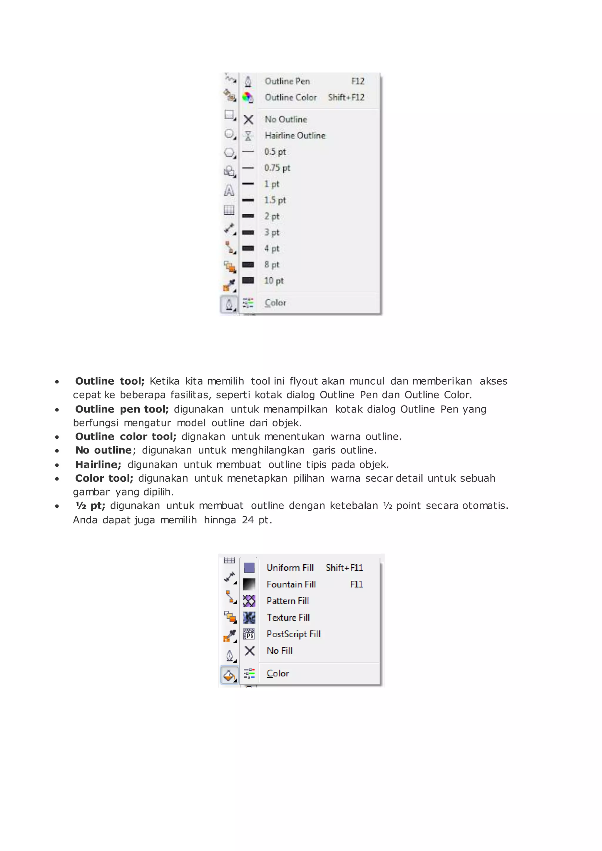  Outline tool; Ketika kita memilih tool ini flyout akan muncul dan memberikan akses
cepat ke beberapa fasilitas, seperti kotak dialog Outline Pen dan Outline Color.
 Outline pen tool; digunakan untuk menampilkan kotak dialog Outline Pen yang
berfungsi mengatur model outline dari objek.
 Outline color tool; dignakan untuk menentukan warna outline.
 No outline; digunakan untuk menghilangkan garis outline.
 Hairline; digunakan untuk membuat outline tipis pada objek.
 Color tool; digunakan untuk menetapkan pilihan warna secar detail untuk sebuah
gambar yang dipilih.
 ½ pt; digunakan untuk membuat outline dengan ketebalan ½ point secara otomatis.
Anda dapat juga memilih hinnga 24 pt.
 