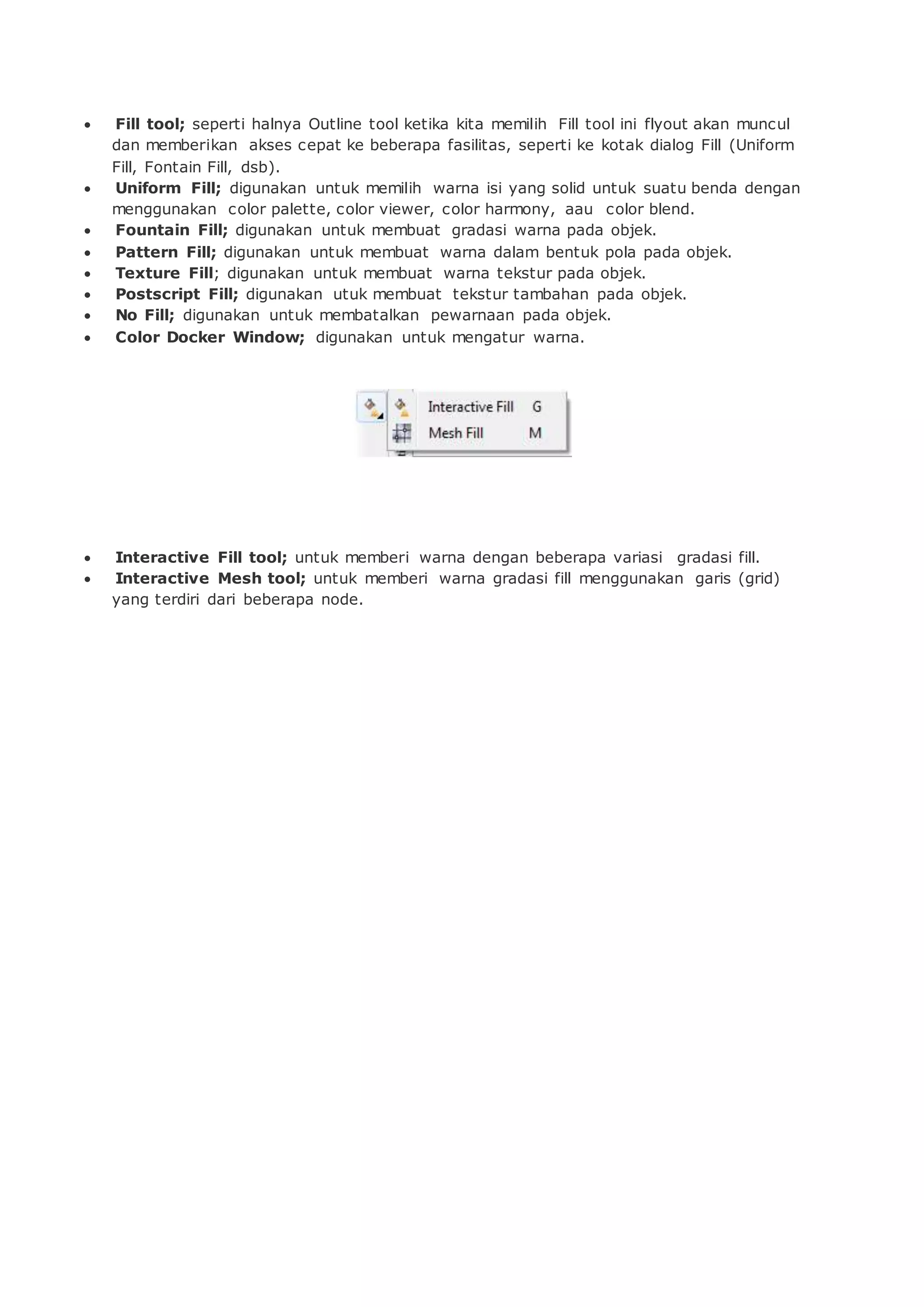  Fill tool; seperti halnya Outline tool ketika kita memilih Fill tool ini flyout akan muncul
dan memberikan akses cepat ke beberapa fasilitas, seperti ke kotak dialog Fill (Uniform
Fill, Fontain Fill, dsb).
 Uniform Fill; digunakan untuk memilih warna isi yang solid untuk suatu benda dengan
menggunakan color palette, color viewer, color harmony, aau color blend.
 Fountain Fill; digunakan untuk membuat gradasi warna pada objek.
 Pattern Fill; digunakan untuk membuat warna dalam bentuk pola pada objek.
 Texture Fill; digunakan untuk membuat warna tekstur pada objek.
 Postscript Fill; digunakan utuk membuat tekstur tambahan pada objek.
 No Fill; digunakan untuk membatalkan pewarnaan pada objek.
 Color Docker Window; digunakan untuk mengatur warna.
 Interactive Fill tool; untuk memberi warna dengan beberapa variasi gradasi fill.
 Interactive Mesh tool; untuk memberi warna gradasi fill menggunakan garis (grid)
yang terdiri dari beberapa node.
 