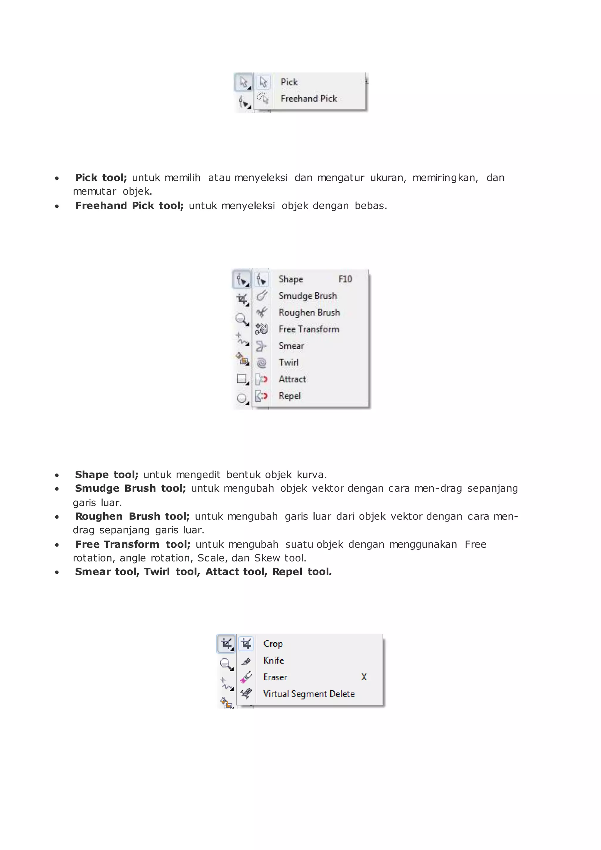  Pick tool; untuk memilih atau menyeleksi dan mengatur ukuran, memiringkan, dan
memutar objek.
 Freehand Pick tool; untuk menyeleksi objek dengan bebas.
 Shape tool; untuk mengedit bentuk objek kurva.
 Smudge Brush tool; untuk mengubah objek vektor dengan cara men-drag sepanjang
garis luar.
 Roughen Brush tool; untuk mengubah garis luar dari objek vektor dengan cara men-
drag sepanjang garis luar.
 Free Transform tool; untuk mengubah suatu objek dengan menggunakan Free
rotation, angle rotation, Scale, dan Skew tool.
 Smear tool, Twirl tool, Attact tool, Repel tool.
 