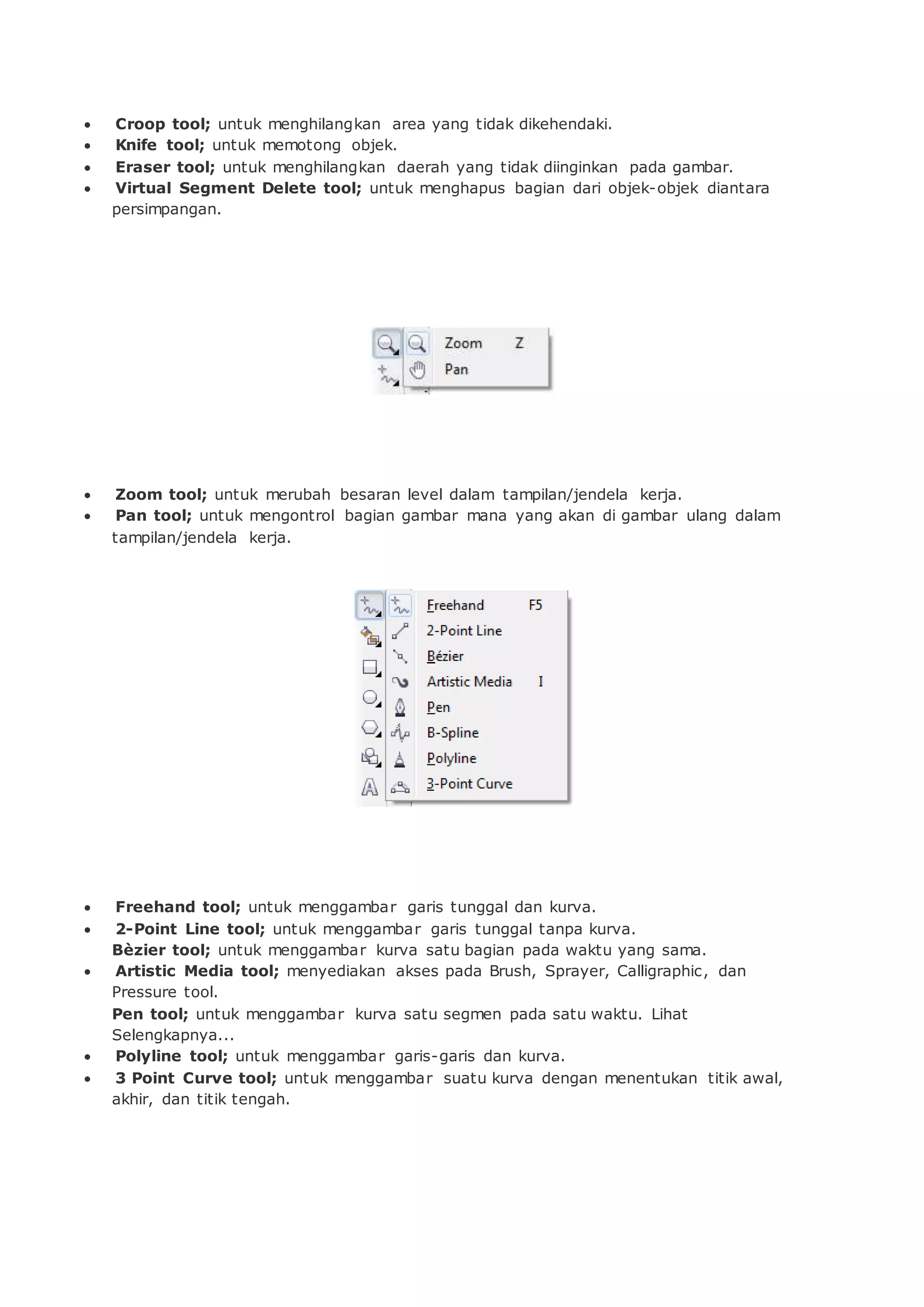  Croop tool; untuk menghilangkan area yang tidak dikehendaki.
 Knife tool; untuk memotong objek.
 Eraser tool; untuk menghilangkan daerah yang tidak diinginkan pada gambar.
 Virtual Segment Delete tool; untuk menghapus bagian dari objek-objek diantara
persimpangan.
 Zoom tool; untuk merubah besaran level dalam tampilan/jendela kerja.
 Pan tool; untuk mengontrol bagian gambar mana yang akan di gambar ulang dalam
tampilan/jendela kerja.
 Freehand tool; untuk menggambar garis tunggal dan kurva.
 2-Point Line tool; untuk menggambar garis tunggal tanpa kurva.
Bèzier tool; untuk menggambar kurva satu bagian pada waktu yang sama.
 Artistic Media tool; menyediakan akses pada Brush, Sprayer, Calligraphic, dan
Pressure tool.
Pen tool; untuk menggambar kurva satu segmen pada satu waktu. Lihat
Selengkapnya...
 Polyline tool; untuk menggambar garis-garis dan kurva.
 3 Point Curve tool; untuk menggambar suatu kurva dengan menentukan titik awal,
akhir, dan titik tengah.
 