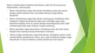 Dalam melaksanakan kegiatan kokurikuler, adal hal-hal yang harus
diperhatikan, diantaranya:
1. Dalam memberikan tugas kokurikuler hendaknya jelas dan sesuai
dengan pokok bahasan atau sub pokok bahasan yang sedang
diajarkan.
2. Dalam memberikan tugas kokurikuler seorang guru hendaknya tahu
mengenai tingkat kesulitannya bagi siswa sehingga tugas yang
diberikan kepada siswa itu sesuai dengan kemampuannya dan tidak
memberatkan baik pada fisiknya maupun psikisnya.
3. Dalam penilaian tugas kokurikuler, hendaknya jelas dan adil sesuai
dengan hasil masing-masing kemampuan siswanya.
4. Dalam fungsi memberikan tugas kokurikuler, hendaknya selain untuk
memperdalam pengetahuan siswa, guru juga hendaknya dengan tugas
kokurikuler ini bisa membantu dalam penentuan nilai raport.
 