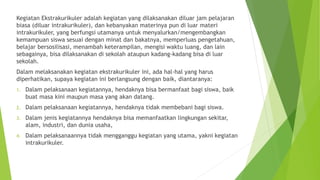 Kegiatan Ekstrakurikuler adalah kegiatan yang dilaksanakan diluar jam pelajaran
biasa (diluar intrakurikuler), dan kebanyakan materinya pun di luar materi
intrakurikuler, yang berfungsi utamanya untuk menyalurkan/mengembangkan
kemampuan siswa sesuai dengan minat dan bakatnya, memperluas pengetahuan,
belajar bersosilisasi, menambah keterampilan, mengisi waktu luang, dan lain
sebagainya, bisa dilaksanakan di sekolah ataupun kadang-kadang bisa di luar
sekolah.
Dalam melaksanakan kegiatan ekstrakurikuler ini, ada hal-hal yang harus
diperhatikan, supaya kegiatan ini berlangsung dengan baik, diantaranya:
1. Dalam pelaksanaan kegiatannya, hendaknya bisa bermanfaat bagi siswa, baik
buat masa kini maupun masa yang akan datang.
2. Dalam pelaksanaan kegiatannya, hendaknya tidak membebani bagi siswa.
3. Dalam jenis kegiatannya hendaknya bisa memanfaatkan lingkungan sekitar,
alam, industri, dan dunia usaha,
4. Dalam pelaksanaannya tidak mengganggu kegiatan yang utama, yakni kegiatan
intrakurikuler.
 