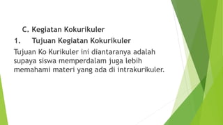 C. Kegiatan Kokurikuler
1. Tujuan Kegiatan Kokurikuler
Tujuan Ko Kurikuler ini diantaranya adalah
supaya siswa memperdalam juga lebih
memahami materi yang ada di intrakurikuler.
 