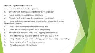 Manfaat Kegiatan Ekstrakurikuler
a. Siswa terlatih dalam satu organisasi
b. Siswa terlatih dalam suatu kegiatan EO (Even Organizer)
c. Siswa terlatih menjadi seorang pemimpin
d. Siswa terlatih berinteraksi dengan kegiatan luar sekolah
e. Siswa terlatih mempunyai suatu keterampilan, sebagai benih untuk
berkembang ke depan
f. Siswa terlatih menghargai kelebihan orang lain
g. Siswa terlatih menghadapi tantangan yang datang
h. Siswa terlatih membuat relasi yang langgeng (interpersonal)
i. Siswa termotivasi akan cita-citanya/ karir yang akan ia raih
j. Tanpa disadari siswa merasa bertanggungjawab atas kemajuan sekolahnya
k. Siswa menghargai jerih payah orang tuanya
l. Siswa berwawasan internasional.
 