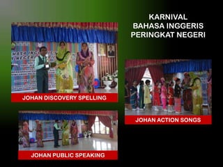 KARNIVAL
BAHASA INGGERIS
PERINGKAT NEGERI

JOHAN DISCOVERY SPELLING

JOHAN ACTION SONGS

JOHAN PUBLIC SPEAKING

 