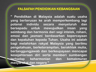 FALSAFAH PENDIDIKAN KEBANGSAAN
" Pendidikan di Malaysia adalah suatu usaha
yang berterusan ke arah memperkembang lagi
potensi individu secara menyeluruh dan
bersepadu untuk mewujudkan insan yang
seimbang dan harmonis dari segi intelek, rohani,
emosi dan jasmani berdasarkan kepercayaan
dan kepatuhan kepada Tuhan. Usaha ini adalah
bagi melahirkan rakyat Malaysia yang berilmu
pengetahuan, berketerampilan, berakhlak mulia,
bertanggungjawab dan berkeupayaan mencapai
kesejahteraan diri serta memberi sumbangan
terhadap
keharmonian
dan
kemakmuran
masyarakat dan negara "

 