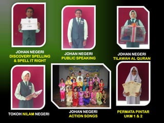JOHAN NEGERI
DISCOVERY SPELLING
& SPELL IT RIGHT

TOKOH NILAM NEGERI

JOHAN NEGERI
PUBLIC SPEAKING

JOHAN NEGERI
ACTION SONGS

JOHAN NEGERI
TILAWAH AL QURAN

PERMATA PINTAR
UKM 1 & 2

 