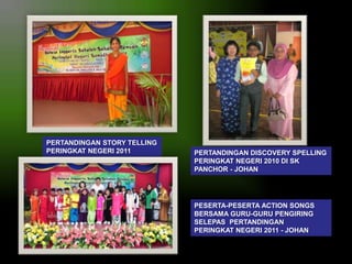 PERTANDINGAN STORY TELLING
PERINGKAT NEGERI 2011

PERTANDINGAN DISCOVERY SPELLING
PERINGKAT NEGERI 2010 DI SK
PANCHOR - JOHAN

PESERTA-PESERTA ACTION SONGS
BERSAMA GURU-GURU PENGIRING
SELEPAS PERTANDINGAN
PERINGKAT NEGERI 2011 - JOHAN

 