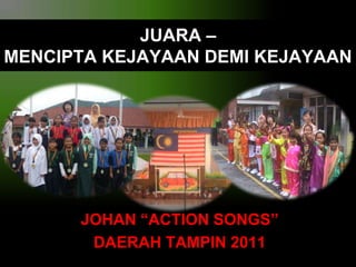 JUARA –
MENCIPTA KEJAYAAN DEMI KEJAYAAN

JOHAN “ACTION SONGS”
DAERAH TAMPIN 2011

 