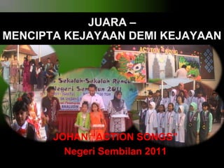 JUARA –
MENCIPTA KEJAYAAN DEMI KEJAYAAN

JOHAN “ACTION SONGS”
Negeri Sembilan 2011

 
