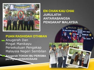 EN CHAN KAU CHAI
JURULATIH
ANTARABANGSA
PENGAKAP MALAYSIA

PUAN RASHIDAH OTHMAN
Anugerah Dan
Pingat Manikayu
Persekutuan Pengakap
Malaysia Negeri Sembilan
Anugerah TOKOH IBU PERISMA
peringkat KEBANGSAAN

 