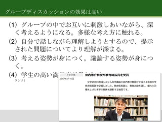 グループディスカッションの効果は高い

（1）グループの中でお互いに刺激しあいながら、深
く考えるようになる。多様な考え方に触れる。
（2）自分で話しながら理解しようとするので、提示
された問題についてより理解が深まる。
（3）考える姿勢が身につく。議論する姿勢が身につ
く。
（4）学生の高い満足度が得られる。（学生による授業評価で毎年高い
ランク）

 