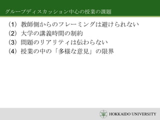 グループディスカッション中心の授業の課題

（1）教師側からのフレーミングは避けられない
（2）大学の講義時間の制約
（3）問題のリアリティは伝わらない
（4）授業の中の「多様な意見」の限界

 