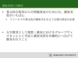 調査実習の可能性

• 多元的な現実からの問題発見のためには、調査実
習がいちばん
•

フィールドの多元性が確保されるような場の設定が必要

• 大学教育として理想：教室におけるグループディ
スカッション手法と調査実習を有機的につなげて
教育を行うこと

 