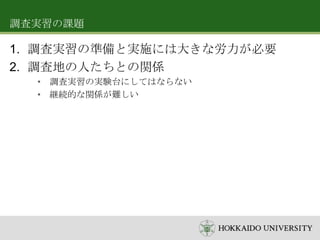 調査実習の課題

1. 調査実習の準備と実施には大きな労力が必要
2. 調査地の人たちとの関係
• 調査実習の実験台にしてはならない
• 継続的な関係が難しい

 