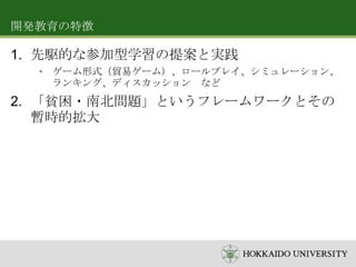 開発教育の特徴

1. 先駆的な参加型学習の提案と実践
• ゲーム形式（貿易ゲーム）、ロールプレイ、シミュレーション、
ランキング、ディスカッション など

2. 「貧困・南北問題」というフレームワークとその
暫時的拡大

 