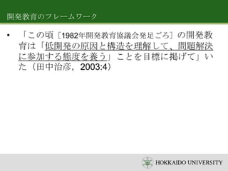 開発教育のフレームワーク

• 「この頃［1982年開発教育協議会発足ごろ］の開発教
育は「低開発の原因と構造を理解して、問題解決
に参加する態度を養う」ことを目標に掲げて」い
た（田中治彦，2003:4）

 