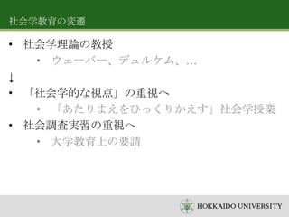 社会学教育の変遷

• 社会学理論の教授
• ウェーバー、デュルケム、…
↓
• 「社会学的な視点」の重視へ
• 「あたりまえをひっくりかえす」社会学授業
• 社会調査実習の重視へ
• 大学教育上の要請

 