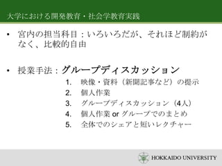 大学における開発教育・社会学教育実践

• 宮内の担当科目：いろいろだが、それほど制約が
なく、比較的自由
• 授業手法：グループディスカッション
1.
2.
3.
4.
5.

映像・資料（新聞記事など）の提示
個人作業
グループディスカッション（4人）
個人作業 or グループでのまとめ
全体でのシェアと短いレクチャー

 