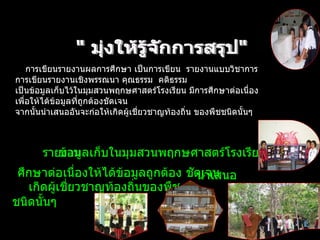 การเขียนรายงานผลการศึกษา เป็นการเขียน    รายงานแบบวิชาการ  การเขียนรายงานเชิงพรรณนา คุณธรรม    คติธรรม    เป็นข้อมูลเก็บไว้ในมุมสวนพฤกษศาสตร์โรงเรียน มีการศึกษาต่อเนื่อง เพื่อให้ได้ข้อมูลที่ถูกต้องชัดเจน จากนั้นนำเสนออันจะก่อให้เกิดผู้เชี่ยวชาญท้องถิ่น ของพืชชนิดนั้นๆ    " มุ่งให้รู้จักการสรุป"  รายงาน  ข้อมูลเก็บในมุมสวนพฤกษศาสตร์โรงเรียน  ศึกษาต่อเนื่องให้ได้ข้อมูลถูกต้อง ชัดเจน  นำเสนอ    เกิดผู้เชี่ยวชาญท้องถิ่นของพืช ชนิดนั้นๆ 